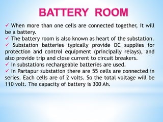  When more than one cells are connected together, it will
be a battery.
 The battery room is also known as heart of the substation.
 Substation batteries typically provide DC supplies for
protection and control equipment (principally relays), and
also provide trip and close current to circuit breakers.
 In substations rechargeable batteries are used.
 In Partapur substation there are 55 cells are connected in
series. Each cells are of 2 volts. So the total voltage will be
110 volt. The capacity of battery is 300 Ah.
 