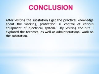 After visiting the substation I get the practical knowledge
about the working, protection, & control of various
equipment of electrical system. By visiting the site I
explored the technical as well as administrational work on
the substation.
 