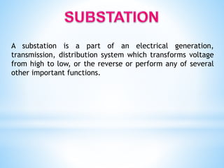 A substation is a part of an electrical generation,
transmission, distribution system which transforms voltage
from high to low, or the reverse or perform any of several
other important functions.
 