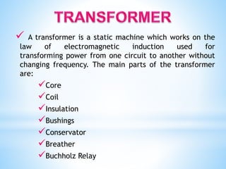  A transformer is a static machine which works on the
law of electromagnetic induction used for
transforming power from one circuit to another without
changing frequency. The main parts of the transformer
are:
Core
Coil
Insulation
Bushings
Conservator
Breather
Buchholz Relay
 