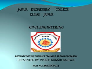 JAIPUR ENGINEERING COLLEGE
KUKAS, JAIPUR
CIVIL ENGINEERING
PRESENTATION ON SUMMER TRAINING AT PWD RAEBARELI
PRESENTED BY: VIKASH KUMAR BAIRWA
ROLL NO: 20EJECE013
 