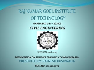 RAJ KUMAR GOEL INSTITUTE
OF TECHNOLOGY
CIVIL ENGINEERING
GHAZIABAD U.P. – 201003
SESSION:2018-2019
PRESENTATION ON SUMMER TRAINING AT PWD RAEBARELI
PRESENTED BY: RATNESH KUSHWAHA
ROLL NO: 1503300075
 