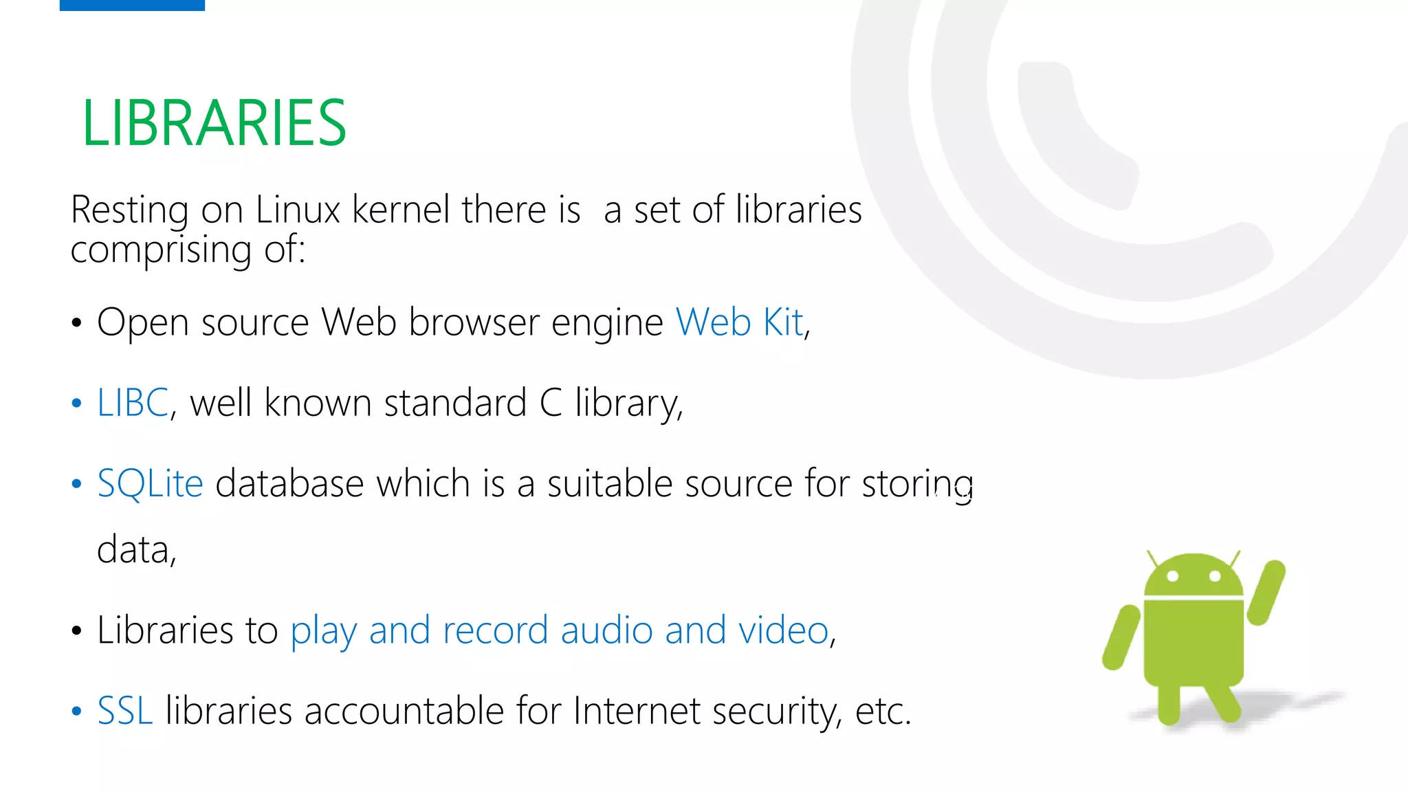 LIBRARIES
Resting on Linux kernel there is a set of libraries
comprising of:
• Open source Web browser engine Web Kit,
• LIBC, well known standard C library,
• SQLite database which is a suitable source for storing
data,
• Libraries to play and record audio and video,
• SSL libraries accountable for Internet security, etc.
Andy Rubin
 