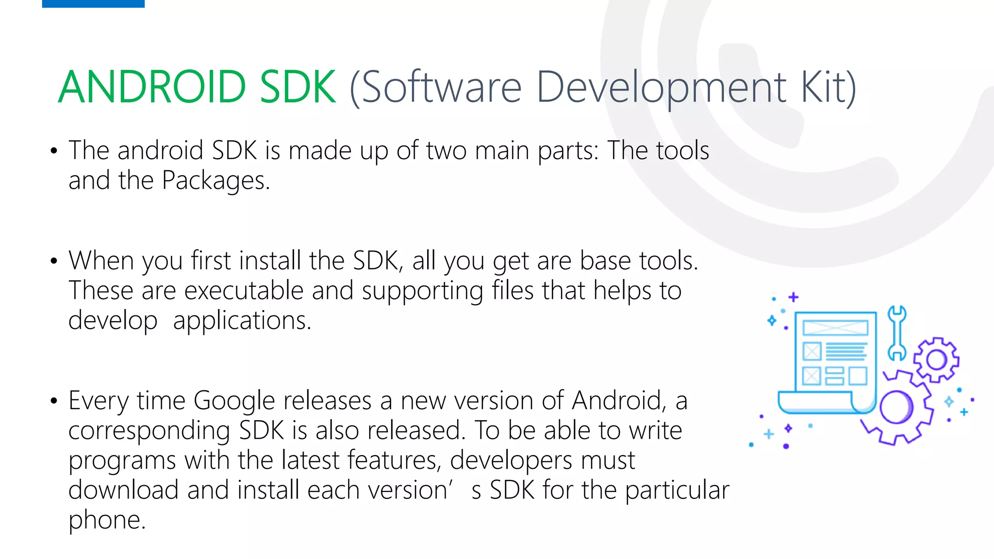 ANDROID SDK (Software Development Kit)
• The android SDK is made up of two main parts: The tools
and the Packages.
• When you first install the SDK, all you get are base tools.
These are executable and supporting files that helps to
develop applications.
• Every time Google releases a new version of Android, a
corresponding SDK is also released. To be able to write
programs with the latest features, developers must
download and install each version’s SDK for the particular
phone.
Andy Rubin
 