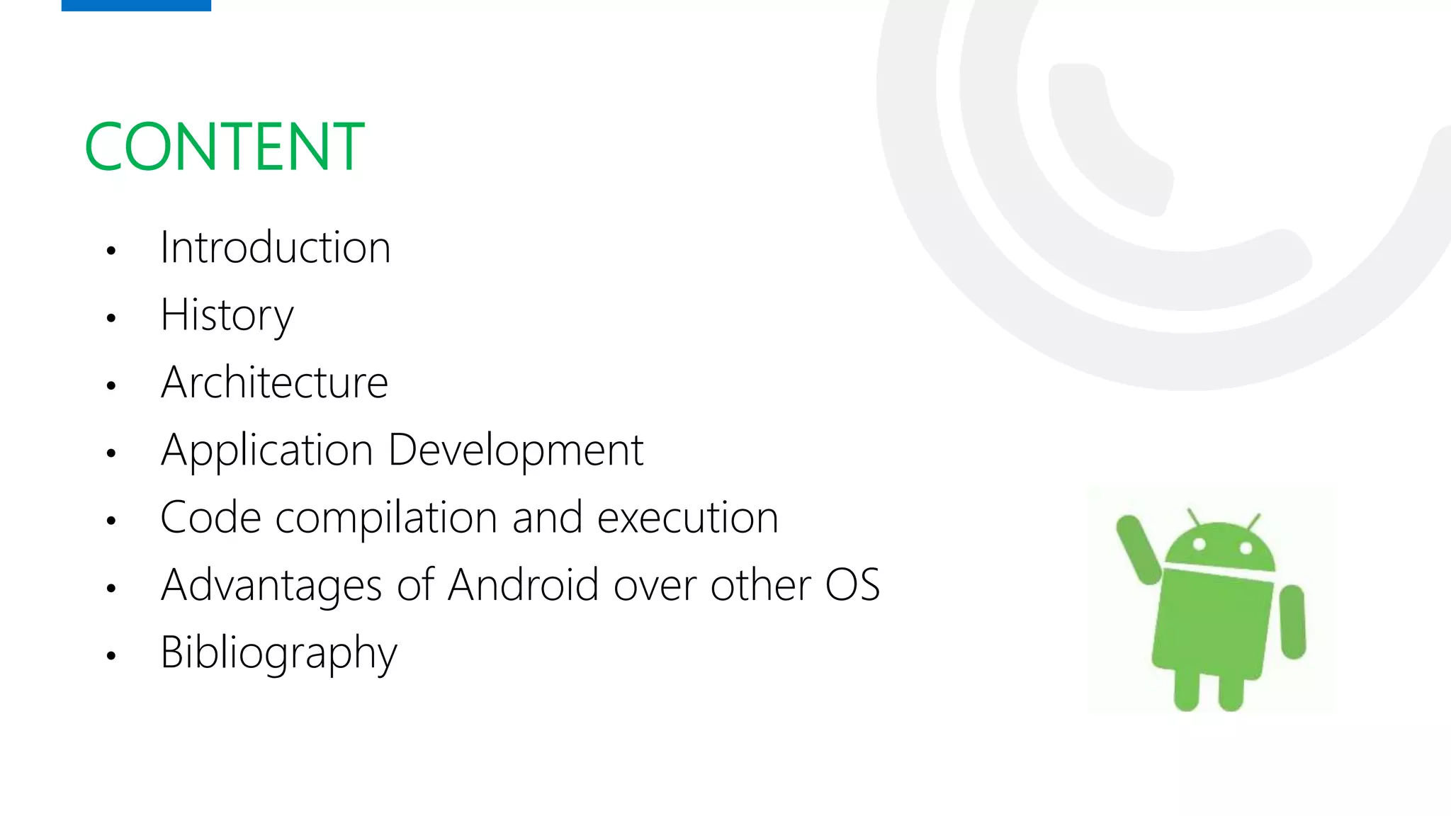CONTENT
• Introduction
• History
• Architecture
• Application Development
• Code compilation and execution
• Advantages of Android over other OS
• Bibliography
 