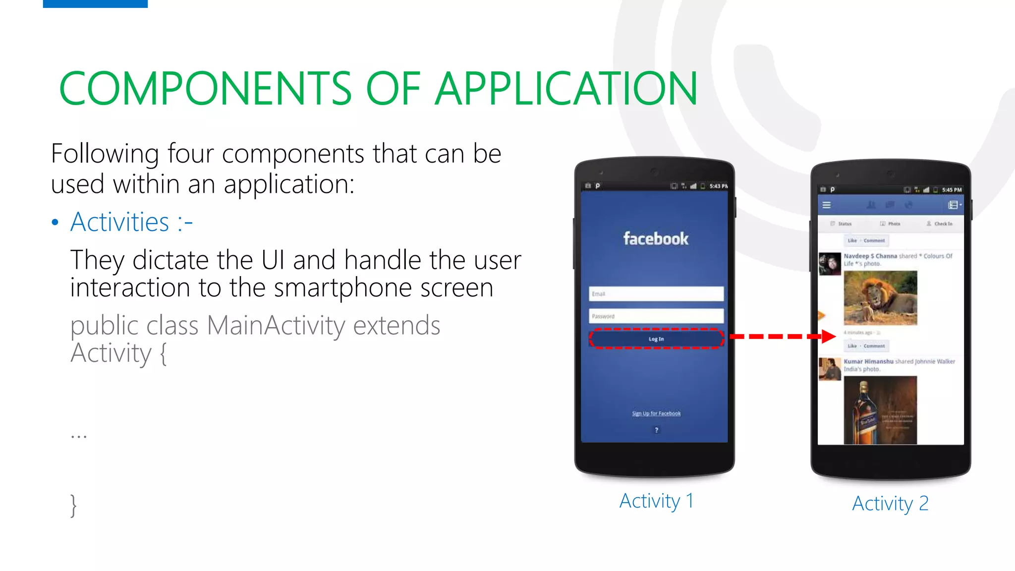 COMPONENTS OF APPLICATION
Following four components that can be
used within an application:
• Activities :-
They dictate the UI and handle the user
interaction to the smartphone screen
public class MainActivity extends
Activity {
…
} Activity 1 Activity 2
 