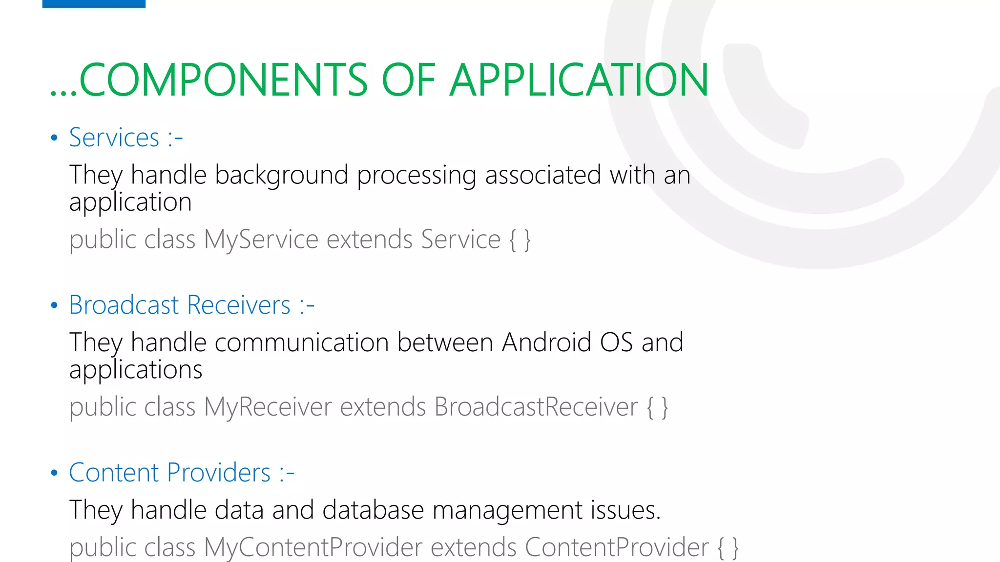 …COMPONENTS OF APPLICATION
• Services :-
They handle background processing associated with an
application
public class MyService extends Service { }
• Broadcast Receivers :-
They handle communication between Android OS and
applications
public class MyReceiver extends BroadcastReceiver { }
• Content Providers :-
They handle data and database management issues.
public class MyContentProvider extends ContentProvider { }
 