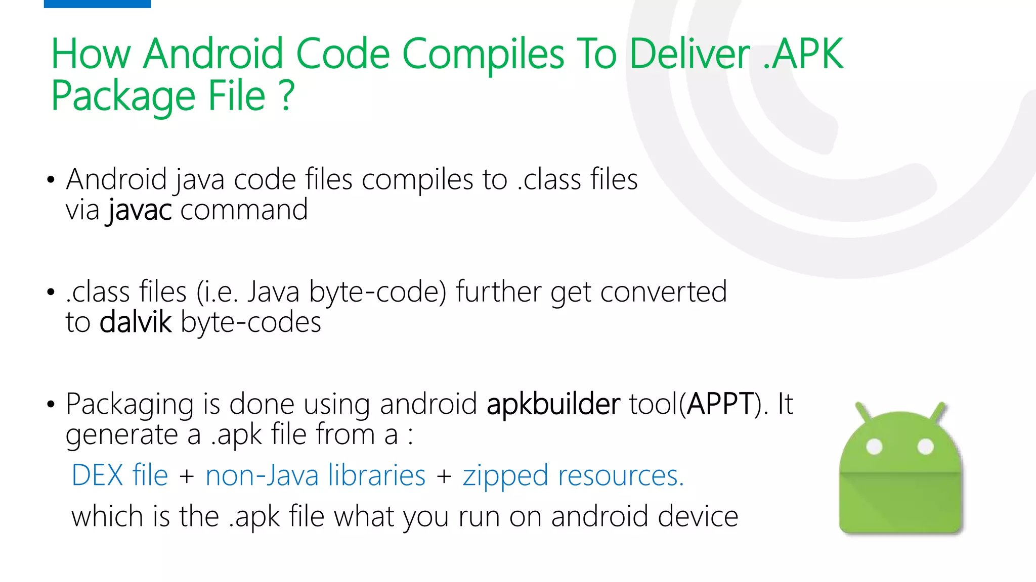 How Android Code Compiles To Deliver .APK
Package File ?
• Android java code files compiles to .class files
via javac command
• .class files (i.e. Java byte-code) further get converted
to dalvik byte-codes
• Packaging is done using android apkbuilder tool(APPT). It
generate a .apk file from a :
DEX file + non-Java libraries + zipped resources.
which is the .apk file what you run on android device
 