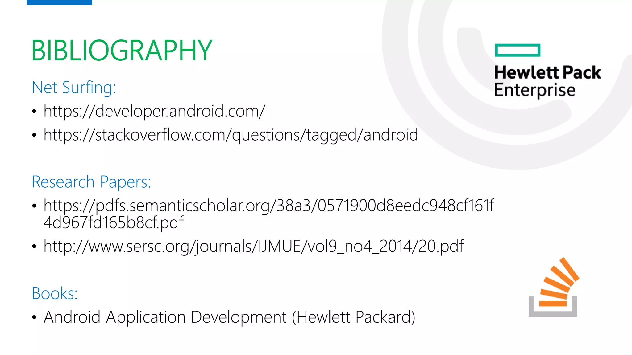 BIBLIOGRAPHY
Net Surfing:
• https://developer.android.com/
• https://stackoverflow.com/questions/tagged/android
Research Papers:
• https://pdfs.semanticscholar.org/38a3/0571900d8eedc948cf161f
4d967fd165b8cf.pdf
• http://www.sersc.org/journals/IJMUE/vol9_no4_2014/20.pdf
Books:
• Android Application Development (Hewlett Packard)
 