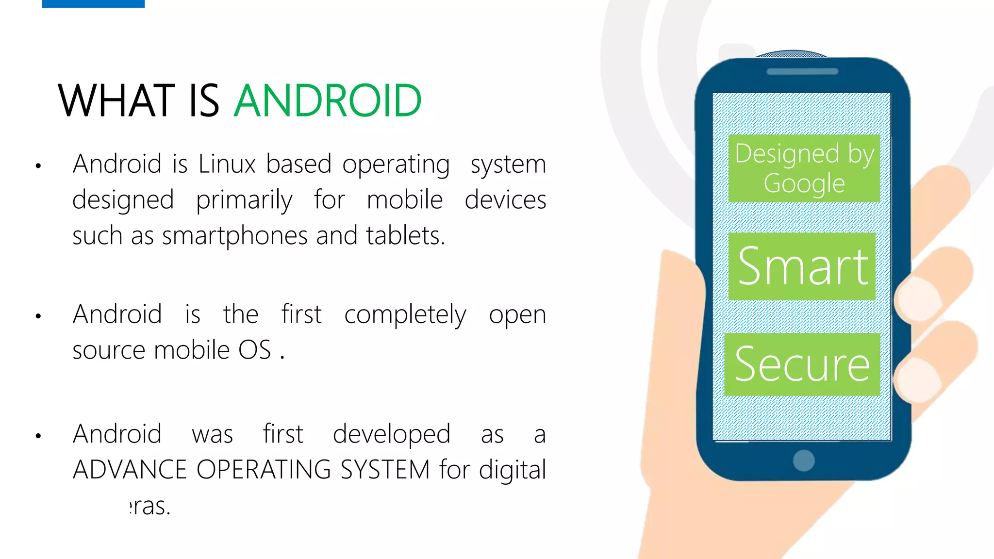 WHAT IS ANDROID
• Android is Linux based operating system
designed primarily for mobile devices
such as smartphones and tablets.
• Android is the first completely open
source mobile OS .
• Android was first developed as a
ADVANCE OPERATING SYSTEM for digital
cameras.
Smart
Secure
Designed by
Google
 