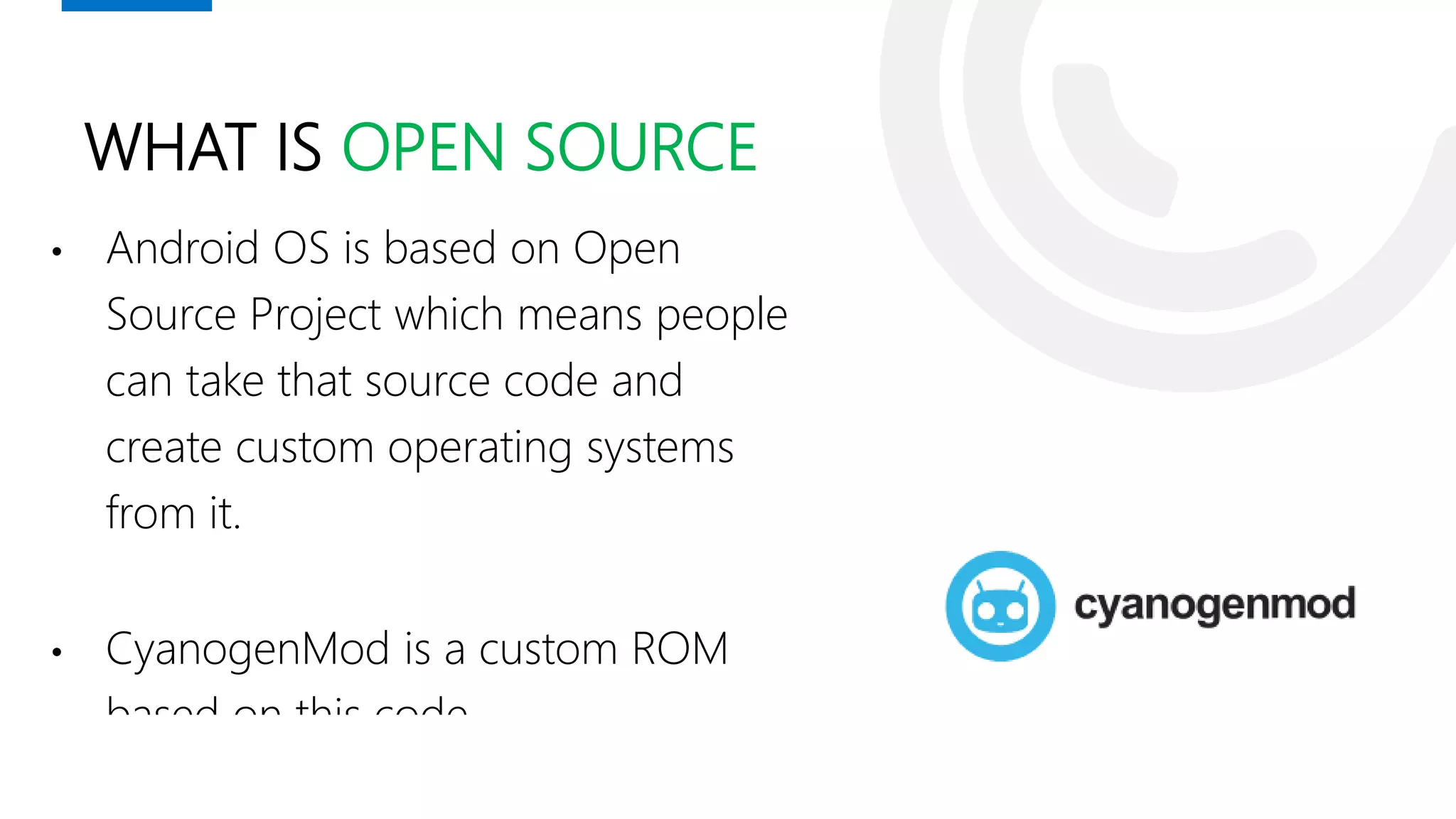 WHAT IS OPEN SOURCE
• Android OS is based on Open
Source Project which means people
can take that source code and
create custom operating systems
from it.
• CyanogenMod is a custom ROM
based on this code.
 