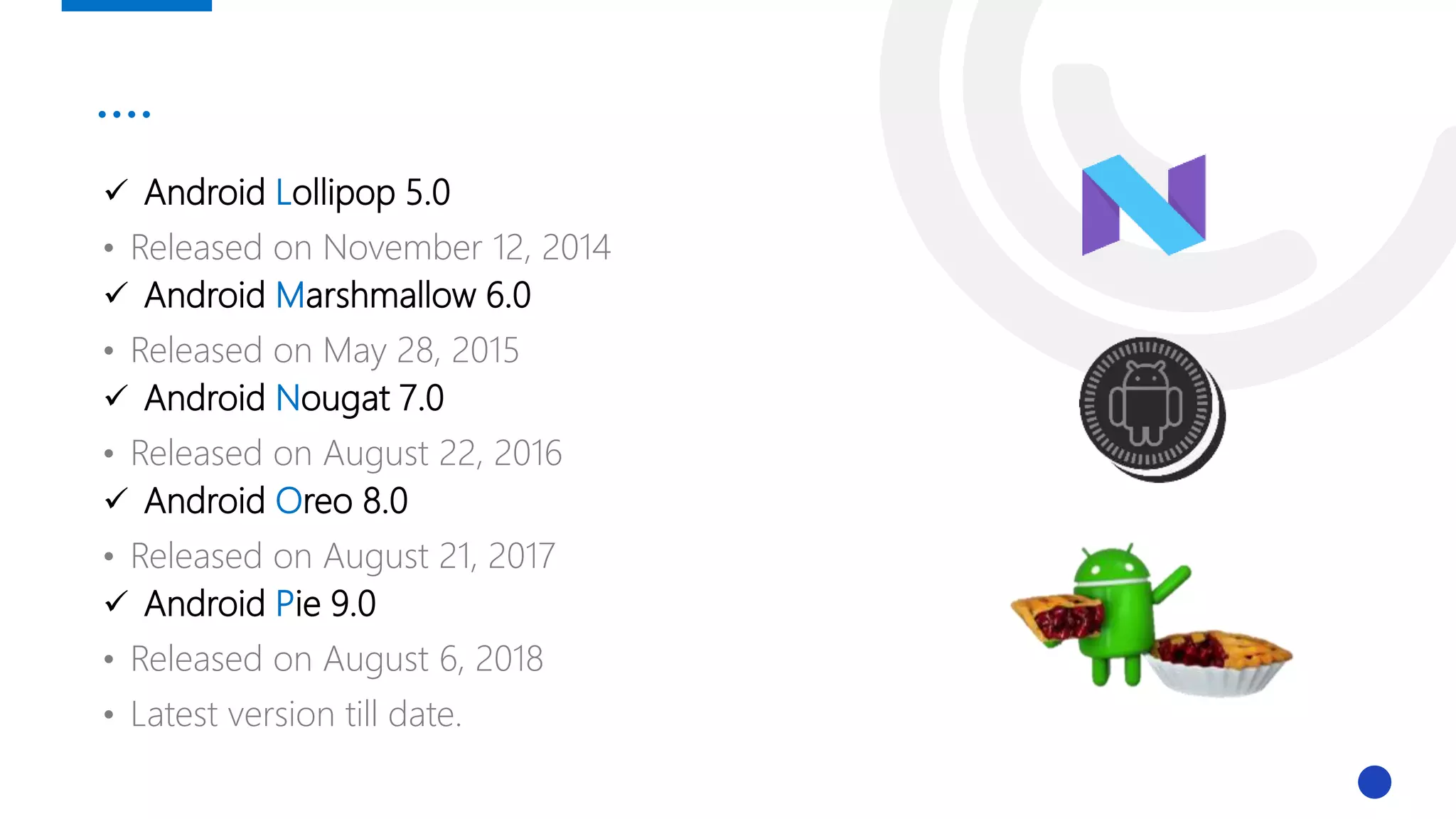 ….
 Android Lollipop 5.0
• Released on November 12, 2014
 Android Marshmallow 6.0
• Released on May 28, 2015
 Android Nougat 7.0
• Released on August 22, 2016
 Android Oreo 8.0
• Released on August 21, 2017
 Android Pie 9.0
• Released on August 6, 2018
• Latest version till date.
 