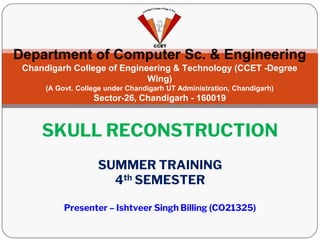 Department of Computer Sc. & Engineering
Chandigarh College of Engineering & Technology (CCET -Degree
Wing)
(A Govt. College under Chandigarh UT Administration, Chandigarh)
Sector-26, Chandigarh - 160019
SUMMER TRAINING
4th SEMESTER
SKULL RECONSTRUCTION
Presenter – Ishtveer Singh Billing (CO21325)
 