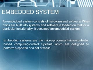 EMBEDDED SYSTEM
An embedded system consists of hardware and software. When
chips are built into systems and software is loaded on that for a
particular functionality, it becomes an embedded system.


Embedded systems are the micro-processor/micro-controller
based computing/control systems which are designed to
perform a specific or a set of tasks.
 
