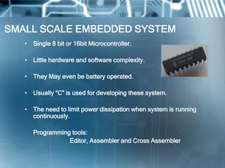 SMALL SCALE EMBEDDED SYSTEM
   • Single 8 bit or 16bit Microcontroller.

   • Little hardware and software complexity.

   • They May even be battery operated.

   • Usually ―C‖ is used for developing these system.

   • The need to limit power dissipation when system is running
     continuously.

      Programming tools:
                 Editor, Assembler and Cross Assembler
 