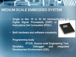 MEDIUM SCALE EMBEDDED SYSTEM

   • Single or few 16 or 32 bit microcontrollers or
     Digital Signal Processors (DSP) or Reduced
     Instructions Set Computers (RISC).

   • Both hardware and software complexity.

     Programming tools:
                RTOS, Source code Engineering Tool,
     Simulator,      Debugger     and   Integrated
     Development Environment (IDE).
 