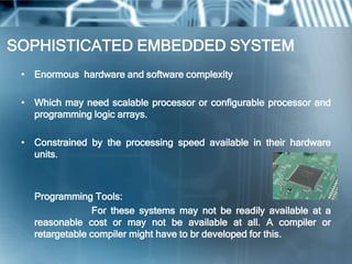 SOPHISTICATED EMBEDDED SYSTEM
 • Enormous hardware and software complexity

 • Which may need scalable processor or configurable processor and
   programming logic arrays.

 • Constrained by the processing speed available in their hardware
   units.



   Programming Tools:
                For these systems may not be readily available at a
   reasonable cost or may not be available at all. A compiler or
   retargetable compiler might have to br developed for this.
 