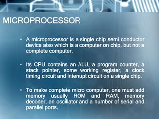 MICROPROCESSOR

   • A microprocessor is a single chip semi conductor
     device also which is a computer on chip, but not a
     complete computer.

   • Its CPU contains an ALU, a program counter, a
     stack pointer, some working register, a clock
     timing circuit and interrupt circuit on a single chip.

   • To make complete micro computer, one must add
     memory usually ROM and RAM, memory
     decoder, an oscillator and a number of serial and
     parallel ports.
 