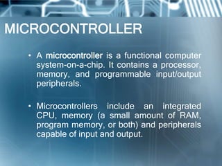 MICROCONTROLLER
  • A microcontroller is a functional computer
    system-on-a-chip. It contains a processor,
    memory, and programmable input/output
    peripherals.

  • Microcontrollers include an integrated
    CPU, memory (a small amount of RAM,
    program memory, or both) and peripherals
    capable of input and output.
 