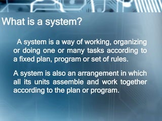 What is a system?
   A system is a way of working, organizing
  or doing one or many tasks according to
  a fixed plan, program or set of rules.
  A system is also an arrangement in which
  all its units assemble and work together
  according to the plan or program.
 