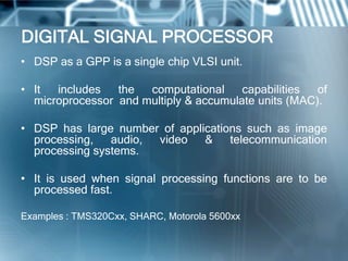 DIGITAL SIGNAL PROCESSOR
• DSP as a GPP is a single chip VLSI unit.

• It  includes   the  computational     capabilities  of
  microprocessor and multiply & accumulate units (MAC).

• DSP has large number of applications such as image
  processing, audio, video     & telecommunication
  processing systems.

• It is used when signal processing functions are to be
  processed fast.

Examples : TMS320Cxx, SHARC, Motorola 5600xx
 