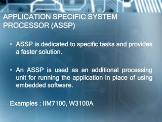 APPLICATION SPECIFIC SYSTEM
PROCESSOR (ASSP)

 • ASSP is dedicated to specific tasks and provides
   a faster solution.

 • An ASSP is used as an additional processing
   unit for running the application in place of using
   embedded software.

 Examples : IIM7100, W3100A
 