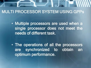 MULTI PROCESSOR SYSTEM USING GPPs

   • Multiple processors are used when a
     single processor does not meet the
     needs of different task.

   • The operations of all the processors
     are synchronized to obtain an
     optimum performance.
 