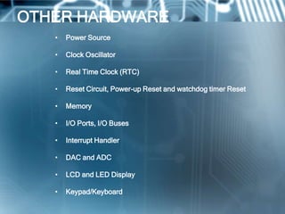 OTHER HARDWARE
   •   Power Source

   •   Clock Oscillator

   •   Real Time Clock (RTC)

   •   Reset Circuit, Power-up Reset and watchdog timer Reset

   •   Memory

   •   I/O Ports, I/O Buses

   •   Interrupt Handler

   •   DAC and ADC

   •   LCD and LED Display

   •   Keypad/Keyboard
 