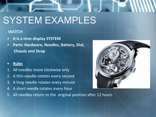 SYSTEM EXAMPLES
WATCH
• It is a time display SYSTEM
• Parts: Hardware, Needles, Battery, Dial,
   Chassis and Strap

•    Rules
1.   All needles move clockwise only
2.   A thin needle rotates every second
3.   A long needle rotates every minute
4.   A short needle rotates every hour
5.   All needles return to the original position after 12 hours
 
