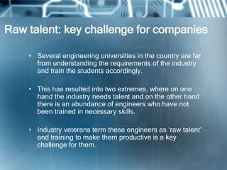 Raw talent: key challenge for companies

    • Several engineering universities in the country are far
      from understanding the requirements of the industry
      and train the students accordingly.

    • This has resulted into two extremes, where on one
      hand the industry needs talent and on the other hand
      there is an abundance of engineers who have not
      been trained in necessary skills.

    • Industry veterans term these engineers as ‗raw talent‘
      and training to make them productive is a key
      challenge for them.
 