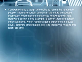 • Companies face a tough time trying to recruit the right set of
  people. There are certain portions in the entire embedded
  ecosystem where generic electronics knowledge will help.
  Hardware design is one example. But then there are certain
  other segments, which require a good experience in device
  driver, software amplification, etc. The industry is missing this
  talent big time.
 