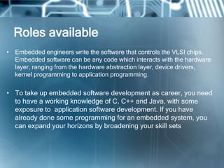 Roles available
• Embedded engineers write the software that controls the VLSI chips.
  Embedded software can be any code which interacts with the hardware
  layer, ranging from the hardware abstraction layer, device drivers,
  kernel programming to application programming.

• To take up embedded software development as career, you need
  to have a working knowledge of C, C++ and Java, with some
  exposure to application software development. If you have
  already done some programming for an embedded system, you
  can expand your horizons by broadening your skill sets
 