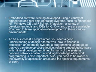 • Embedded software is being developed using a variety of
  embedded and real-time operating systems, such as embedded
  NT, Windows CE and RTLinux. In addition, a variety of
  development tools and IDEs for C, C++ and Java are available.
  You need to learn application development in these various
  environments.

• To be a successful programmer, you need a good
  understanding of design alternatives—how to choose a
  processor, an operating system, a programming language so
  that you can develop cost-effective, reliable embedded software
  with minimal development time. As many of the systems
  become network enabled, a working knowledge of network
  programming is also important. Also, you need to be aware of
  the diversity of application areas and the specific requirements
  of each.
 