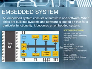 EMBEDDED SYSTEM
An embedded system consists of hardware and software. When
chips are built into systems and software is loaded on that for a
particular functionality, it becomes an embedded system.
                                             SOFTWARE PROGRAM
                                             #include <16f876a.h>
                                             #use delay (clock=20000000)
                                             #byte PORTB=6
                                             main()
                                             {
                                             set_tris_b(0);
                                             portb=255;     //decimal
                                             delay_ms(1000);
                                             portb=0x55;      //hexadecim
                                             al
                                             delay_ms(1000);
                                             portb=0b10101010; //binary
                                             delay_ms(500);
                                             }
 