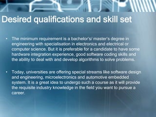 Desired qualifications and skill set

 • The minimum requirement is a bachelor‘s/ master‘s degree in
   engineering with specialisation in electronics and electrical or
   computer science. But it is preferable for a candidate to have some
   hardware integration experience, good software coding skills and
   the ability to deal with and develop algorithms to solve problems.

 • Today, universities are offering special streams like software design
   and engineering, microelectronics and automotive embedded
   system. It is a great idea to undergo such a course as it will provide
   the requisite industry knowledge in the field you want to pursue a
   career.
 