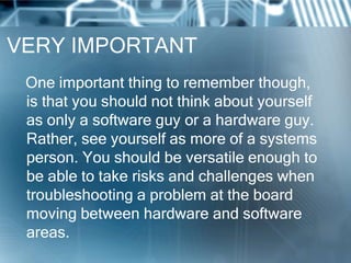 VERY IMPORTANT
 One important thing to remember though,
 is that you should not think about yourself
 as only a software guy or a hardware guy.
 Rather, see yourself as more of a systems
 person. You should be versatile enough to
 be able to take risks and challenges when
 troubleshooting a problem at the board
 moving between hardware and software
 areas.
 
