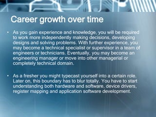 Career growth over time
• As you gain experience and knowledge, you will be required
  to work more independently making decisions, developing
  designs and solving problems. With further experience, you
  may become a technical specialist or supervisor in a team of
  engineers or technicians. Eventually, you may become an
  engineering manager or move into other managerial or
  completely technical domain.

• As a fresher you might typecast yourself into a certain role.
  Later on, this boundary has to blur totally. You have to start
  understanding both hardware and software, device drivers,
  register mapping and application software development.
 
