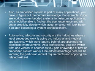 • Also, as embedded system is part of many applications, you
  have to figure out the domain knowledge. For example, if you
  are working on embedded systems for telecom applications,
  you should be able to find out the user experience and with
  better creativity decide which layout or colour will look better.
  You start becoming a system architect finally.

• Automotive, telecom and security are the industries where a
  lot of embedded work is going on. Industrial and medical
  applications, which were lagging behind, are also making
  significant improvements. As a professional, you can switch
  from one vertical to another as you gain knowledge of how an
  embedded system works. One added advantage here will be
  knowing the particular vertical requirements and applying the
  related skill set.
 
