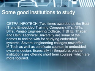 Some good institutions to study

 CETPA INFOTECH (Two times awarded as the Best
 IT and Embedded Training Company),IITs, NITs,
 BITs, Punjab Engineering College, IT BHU, Thapar
 and Delhi Technical University are some of the
 names to reckon with for studying embedded
 systems. Several engineering colleges now offer
 M.Tech as well as certificate courses in embedded
 systems design. Especially in Bengaluru, private
 institutions are offering short term courses, which are
 more focused.
 