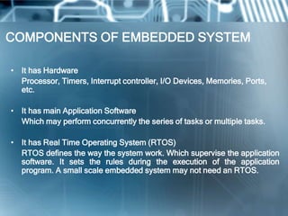 COMPONENTS OF EMBEDDED SYSTEM

• It has Hardware
  Processor, Timers, Interrupt controller, I/O Devices, Memories, Ports,
  etc.

• It has main Application Software
  Which may perform concurrently the series of tasks or multiple tasks.

• It has Real Time Operating System (RTOS)
  RTOS defines the way the system work. Which supervise the application
  software. It sets the rules during the execution of the application
  program. A small scale embedded system may not need an RTOS.
 