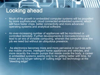 Looking ahead
• Much of the growth in embedded computer systems will be propelled
  by more sophisticated, cloud connected embedded systems, which
  will have faster chips, better connectivity and more advanced
  operating systems and analytical software.

• An ever-increasing number of appliances will be monitored or
  controlled remotely. Further developments in microelectronics will
  lead to an era of invisible computing, wherein the computer does the
  job we need but without an ubiquitous presence.

•    As electronics becomes more and more pervasive in our lives with
    the mobile phones, intelligent home appliances and vehicles, and
    more recently the insulin pumps that reside inside the body, a career
    in embedded systems seems only to be getting better with time, for
    these are no longer talking of ‗cutting edge‘ but technology at the
    ‗bleeding edge!‘
 