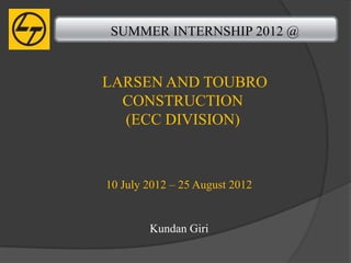 SUMMER INTERNSHIP 2012 @


LARSEN AND TOUBRO
  CONSTRUCTION
  (ECC DIVISION)



10 July 2012 – 25 August 2012


        Kundan Giri
 
