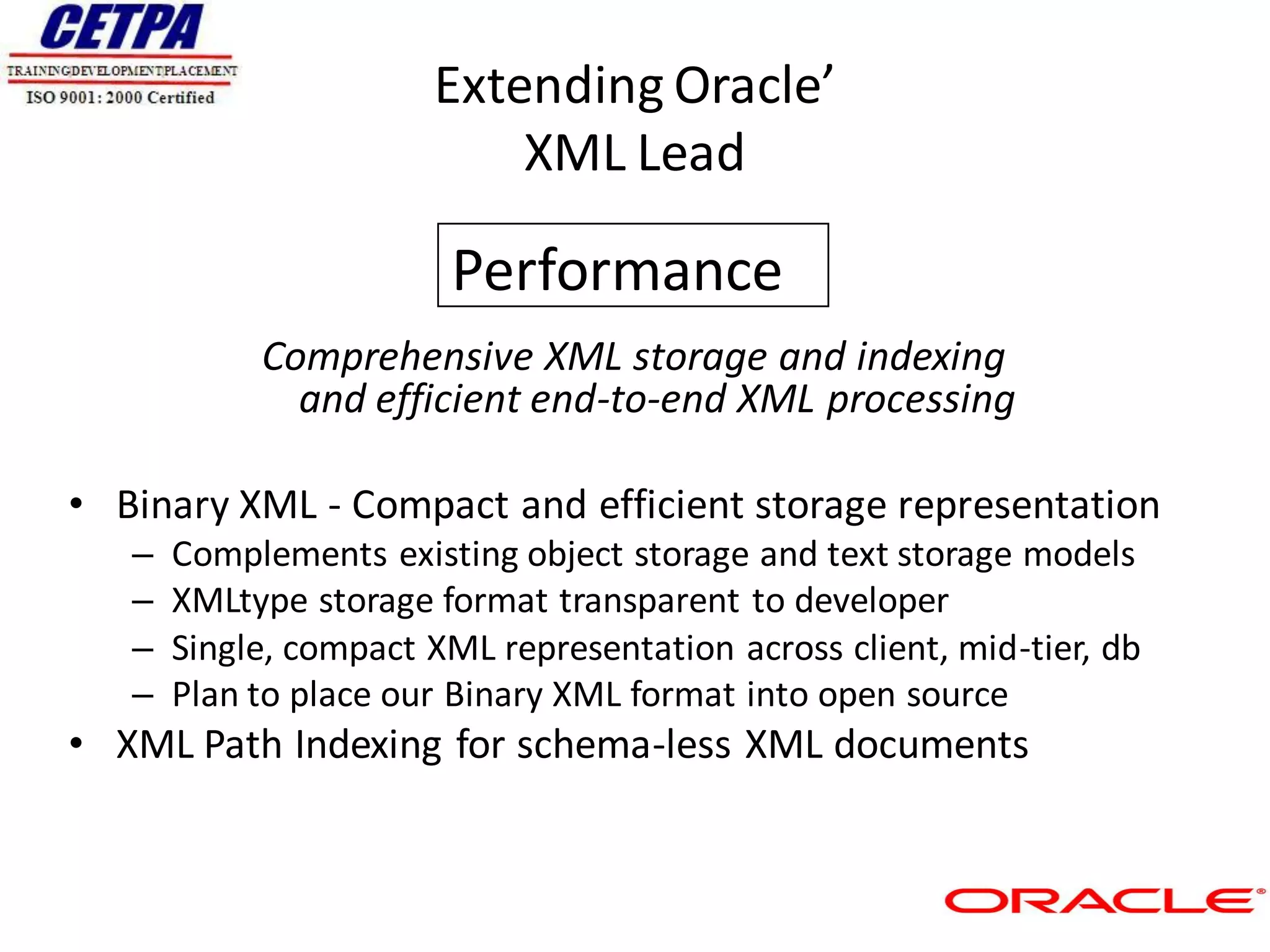 Extending Oracle’
                           XML Lead

                        Performance
            Comprehensive XML storage and indexing
              and efficient end-to-end XML processing

• Binary XML - Compact and efficient storage representation
   –   Complements existing object storage and text storage models
   –   XMLtype storage format transparent to developer
   –   Single, compact XML representation across client, mid-tier, db
   –   Plan to place our Binary XML format into open source
• XML Path Indexing for schema-less XML documents
 