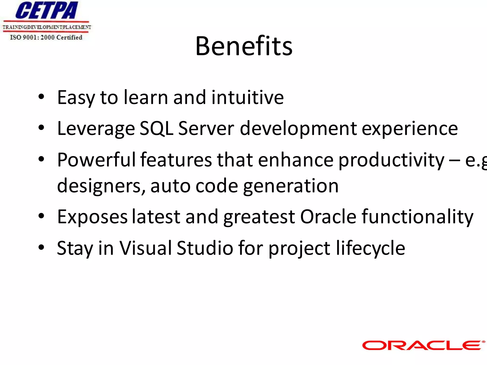 Benefits
• Easy to learn and intuitive
• Leverage SQL Server development experience
• Powerful features that enhance productivity – e.g
  designers, auto code generation
• Exposes latest and greatest Oracle functionality
• Stay in Visual Studio for project lifecycle
 