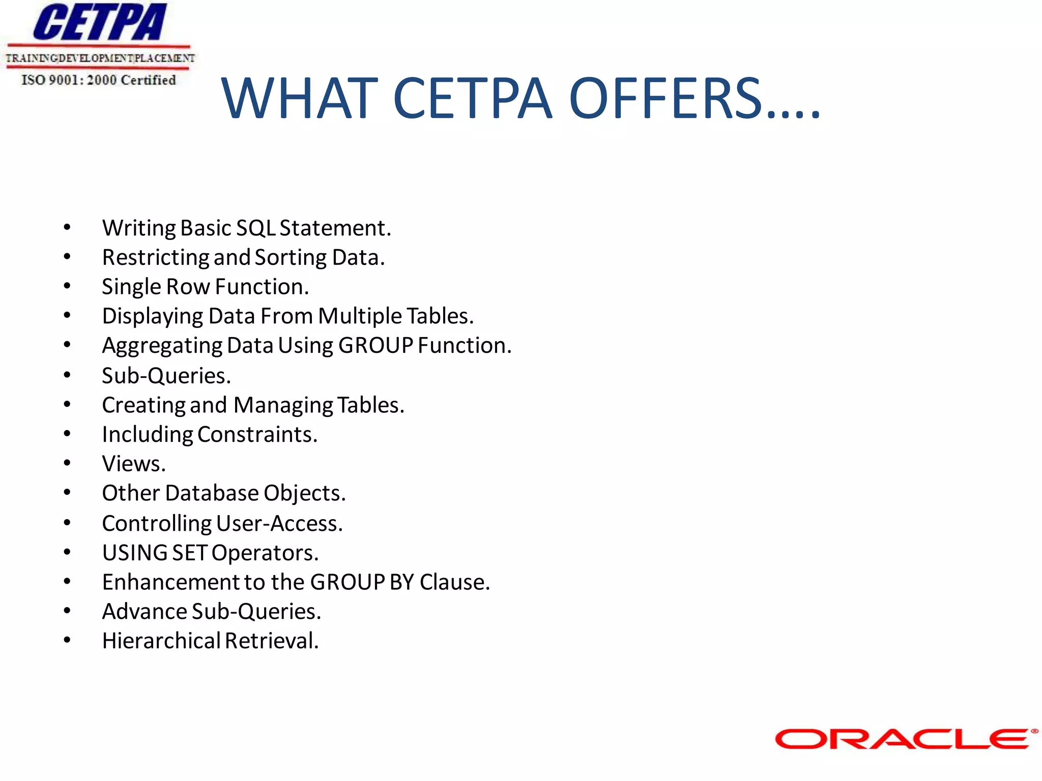 WHAT CETPA OFFERS….
•   Writing Basic SQL Statement.
•   Restricting and Sorting Data.
•   Single Row Function.
•   Displaying Data From Multiple Tables.
•   Aggregating Data Using GROUP Function.
•   Sub-Queries.
•   Creating and Managing Tables.
•   Including Constraints.
•   Views.
•   Other Database Objects.
•   Controlling User-Access.
•   USING SET Operators.
•   Enhancement to the GROUP BY Clause.
•   Advance Sub-Queries.
•   Hierarchical Retrieval.
 