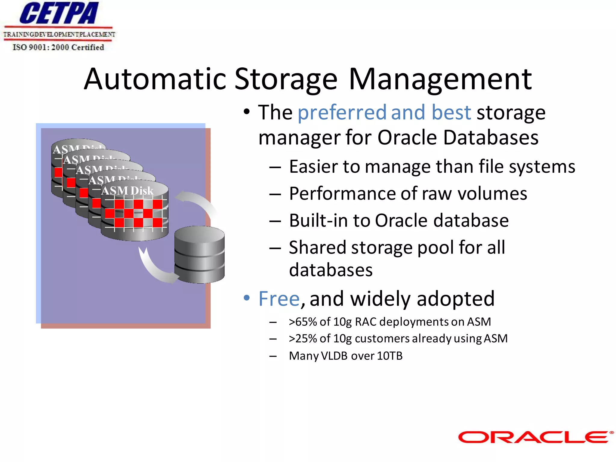 Automatic Storage Management
                  • The preferred and best storage
ASM Disk
                    manager for Oracle Databases
 ASM Disk
   ASM Disk         –   Easier to manage than file systems
     ASM Disk
       ASM Disk     –   Performance of raw volumes
                    –   Built-in to Oracle database
                    –   Shared storage pool for all
                        databases
                  • Free, and widely adopted
                    – >65% of 10g RAC deployments on ASM
                    – >25% of 10g customers already using ASM
                    – Many VLDB over 10TB
 
