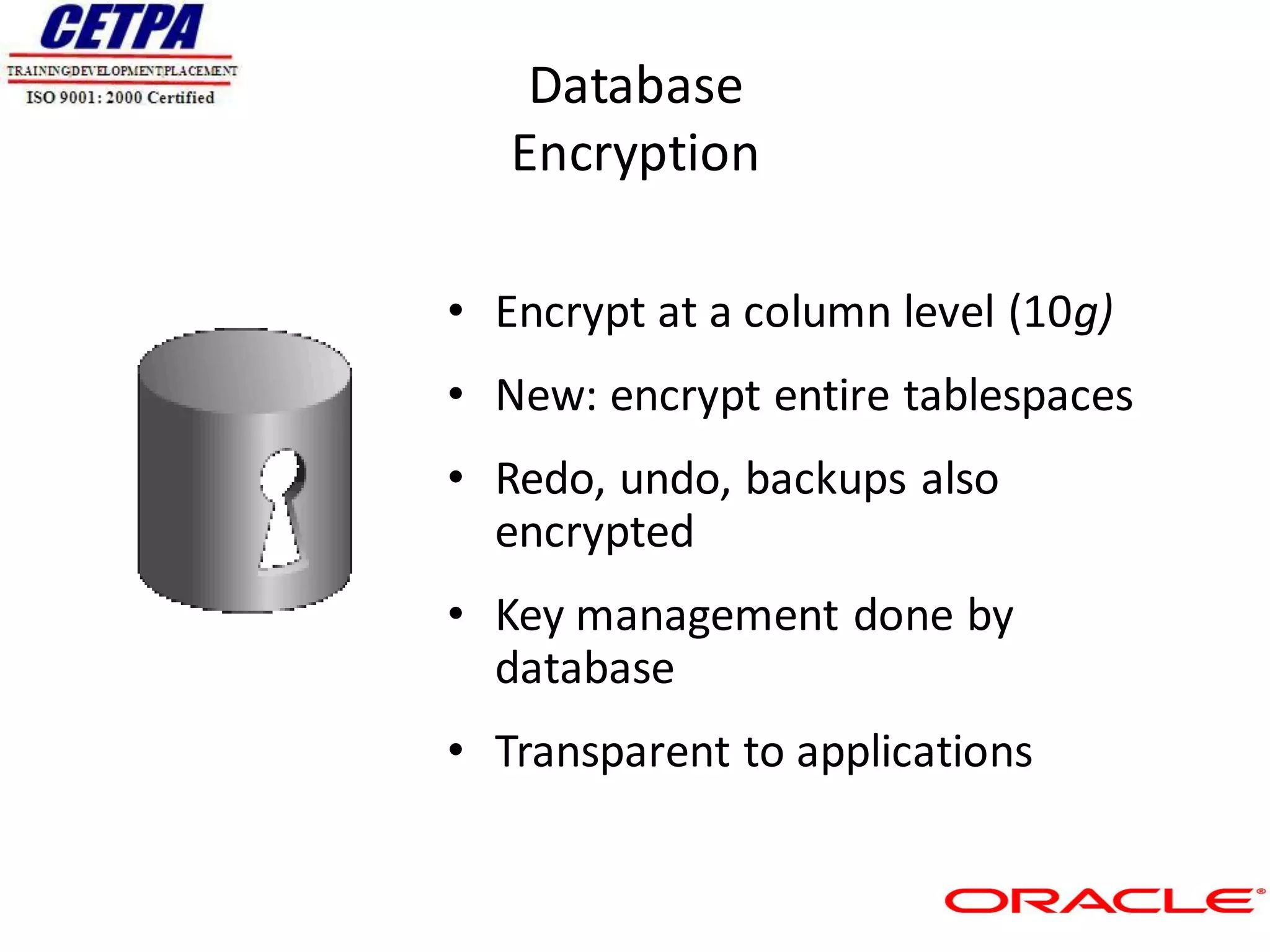 Database
   Encryption

• Encrypt at a column level (10g)
• New: encrypt entire tablespaces
• Redo, undo, backups also
  encrypted
• Key management done by
  database
• Transparent to applications
 