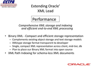Extending Oracle’
                           XML Lead

                        Performance
            Comprehensive XML storage and indexing
              and efficient end-to-end XML processing

• Binary XML - Compact and efficient storage representation
   –   Complements existing object storage and text storage models
   –   XMLtype storage format transparent to developer
   –   Single, compact XML representation across client, mid-tier, db
   –   Plan to place our Binary XML format into open source
• XML Path Indexing for schema-less XML documents
 
