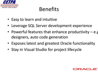 Benefits
• Easy to learn and intuitive
• Leverage SQL Server development experience
• Powerful features that enhance productivity – e.g
  designers, auto code generation
• Exposes latest and greatest Oracle functionality
• Stay in Visual Studio for project lifecycle
 