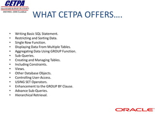 WHAT CETPA OFFERS….
•   Writing Basic SQL Statement.
•   Restricting and Sorting Data.
•   Single Row Function.
•   Displaying Data From Multiple Tables.
•   Aggregating Data Using GROUP Function.
•   Sub-Queries.
•   Creating and Managing Tables.
•   Including Constraints.
•   Views.
•   Other Database Objects.
•   Controlling User-Access.
•   USING SET Operators.
•   Enhancement to the GROUP BY Clause.
•   Advance Sub-Queries.
•   Hierarchical Retrieval.
 